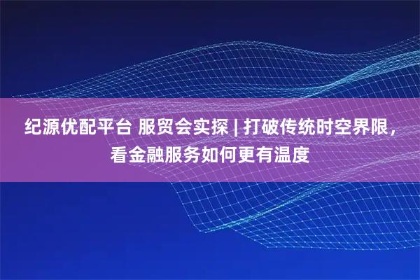 纪源优配平台 服贸会实探 | 打破传统时空界限，看金融服务如何更有温度