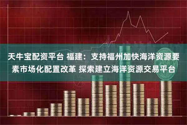 天牛宝配资平台 福建：支持福州加快海洋资源要素市场化配置改革 探索建立海洋资源交易平台