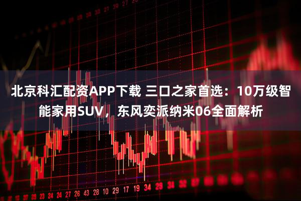 北京科汇配资APP下载 三口之家首选：10万级智能家用SUV，东风奕派纳米06全面解析