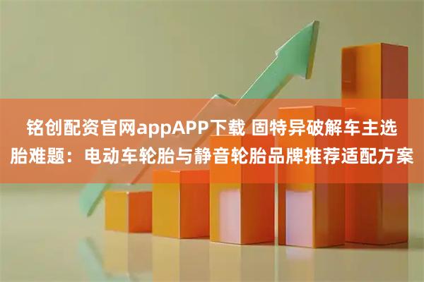 铭创配资官网appAPP下载 固特异破解车主选胎难题：电动车轮胎与静音轮胎品牌推荐适配方案