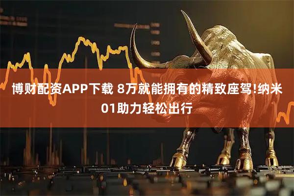 博财配资APP下载 8万就能拥有的精致座驾!纳米01助力轻松出行
