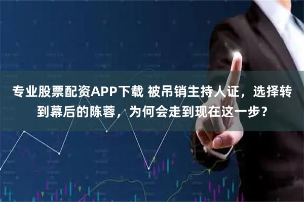 专业股票配资APP下载 被吊销主持人证，选择转到幕后的陈蓉，为何会走到现在这一步？
