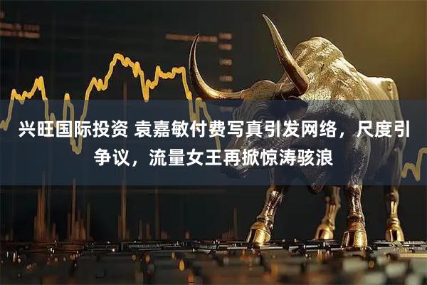 兴旺国际投资 袁嘉敏付费写真引发网络，尺度引争议，流量女王再掀惊涛骇浪