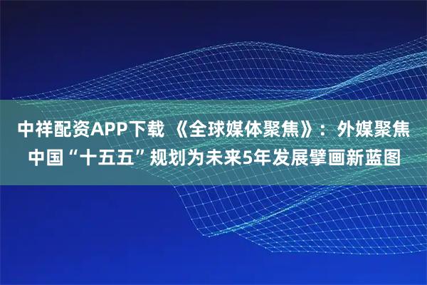 中祥配资APP下载 《全球媒体聚焦》：外媒聚焦中国“十五五”规划为未来5年发展擘画新蓝图
