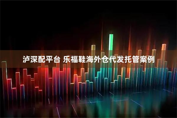 泸深配平台 乐福鞋海外仓代发托管案例
