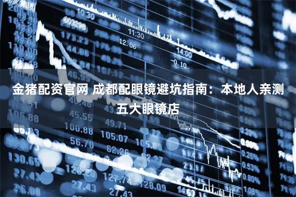 金猪配资官网 成都配眼镜避坑指南：本地人亲测五大眼镜店