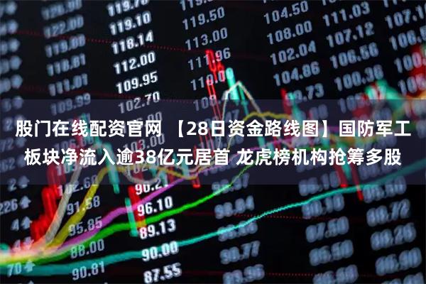 股门在线配资官网 【28日资金路线图】国防军工板块净流入逾38亿元居首 龙虎榜机构抢筹多股
