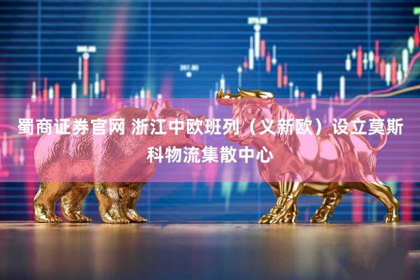 蜀商证券官网 浙江中欧班列（义新欧）设立莫斯科物流集散中心