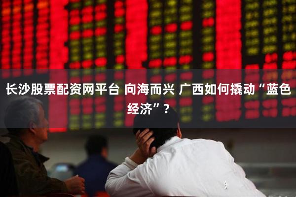 长沙股票配资网平台 向海而兴 广西如何撬动“蓝色经济”？