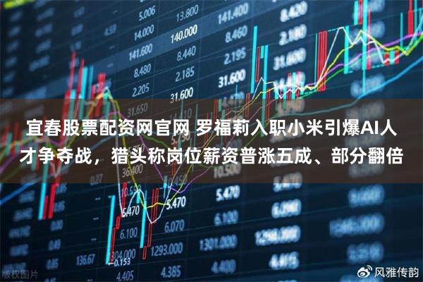 宜春股票配资网官网 罗福莉入职小米引爆AI人才争夺战，猎头称岗位薪资普涨五成、部分翻倍