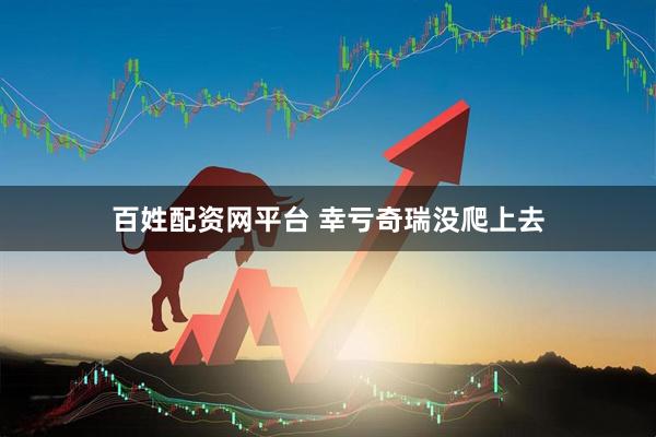 百姓配资网平台 幸亏奇瑞没爬上去