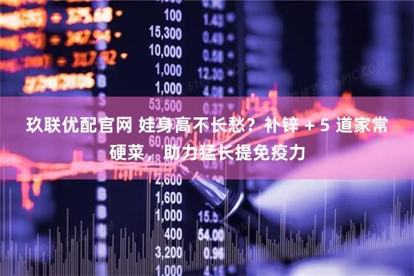 玖联优配官网 娃身高不长愁？补锌 + 5 道家常硬菜，助力猛长提免疫力