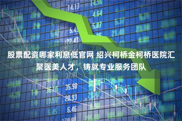 股票配资哪家利息低官网 绍兴柯桥金柯桥医院汇聚医美人才，铸就专业服务团队