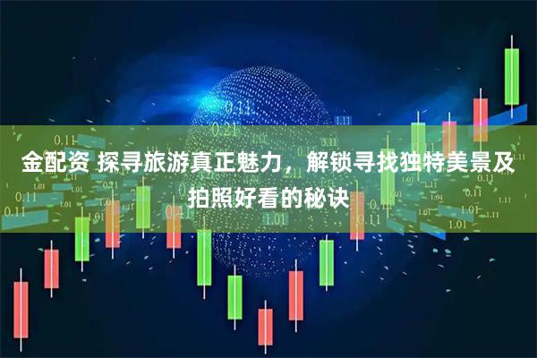 金配资 探寻旅游真正魅力，解锁寻找独特美景及拍照好看的秘诀