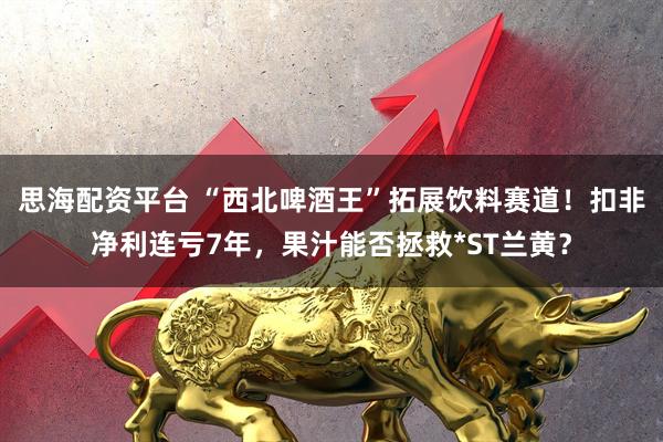 思海配资平台 “西北啤酒王”拓展饮料赛道！扣非净利连亏7年，果汁能否拯救*ST兰黄？