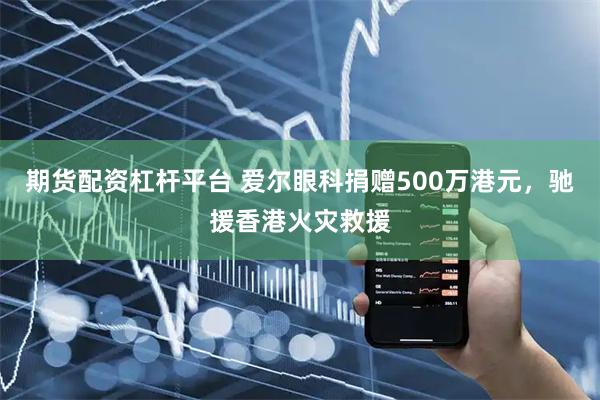 期货配资杠杆平台 爱尔眼科捐赠500万港元，驰援香港火灾救援