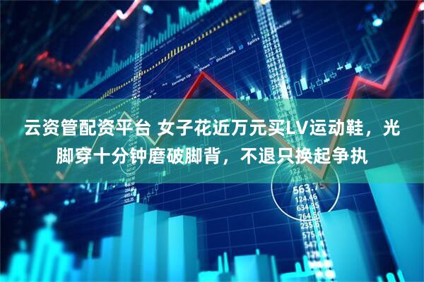 云资管配资平台 女子花近万元买LV运动鞋，光脚穿十分钟磨破脚背，不退只换起争执