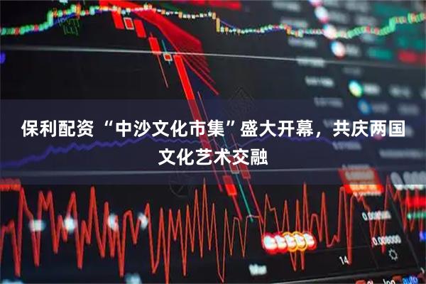保利配资 “中沙文化市集”盛大开幕，共庆两国文化艺术交融