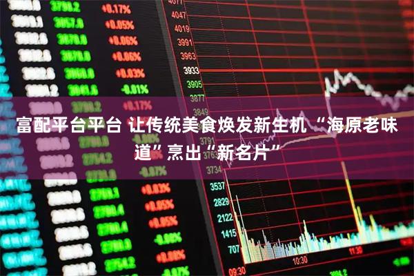 富配平台平台 让传统美食焕发新生机 “海原老味道”烹出“新名片”