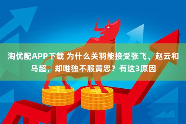 淘优配APP下载 为什么关羽能接受张飞、赵云和马超，却唯独不服黄忠？有这3原因