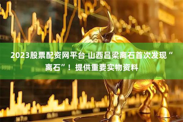 2023股票配资网平台 山西吕梁离石首次发现“离石”！提供重要实物资料