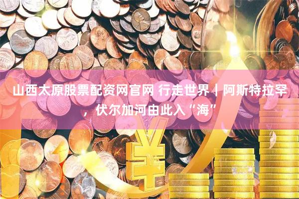 山西太原股票配资网官网 行走世界｜阿斯特拉罕，伏尔加河由此入“海”
