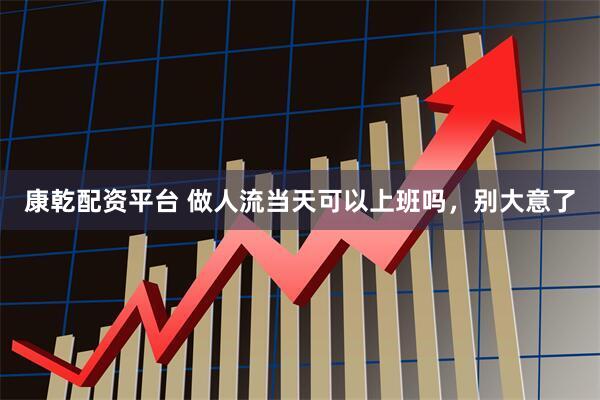 康乾配资平台 做人流当天可以上班吗，别大意了