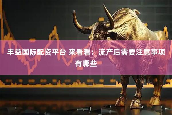 丰益国际配资平台 来看看：流产后需要注意事项有哪些