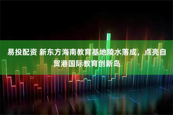 易投配资 新东方海南教育基地陵水落成，点亮自贸港国际教育创新岛