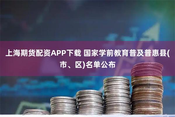 上海期货配资APP下载 国家学前教育普及普惠县(市、区)名单公布